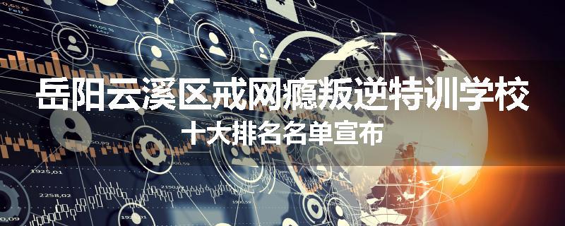 岳阳云溪区戒网瘾叛逆特训学校十大排名名单宣布