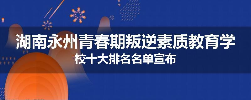 湖南永州青春期叛逆素质教育学校十大排名名单宣布