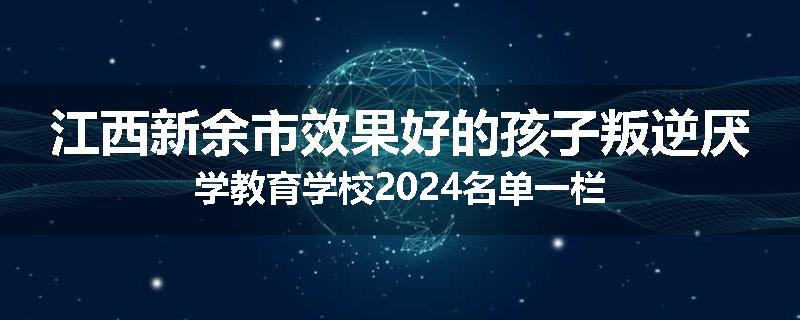 江西新余市效果好的孩子叛逆厌学教育学校2024名单一栏