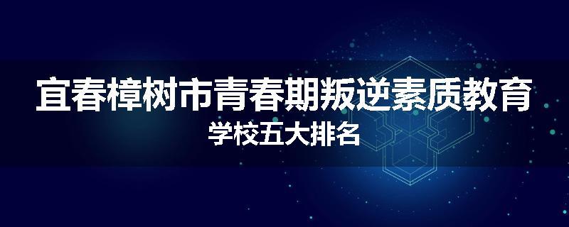 宜春樟树市青春期叛逆素质教育学校五大排名