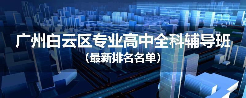 广州白云区专业高中全科辅导班（最新排名名单）