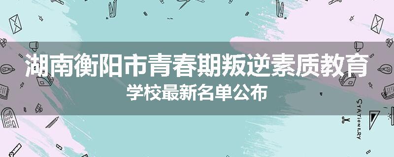 湖南衡阳市青春期叛逆素质教育学校最新名单公布