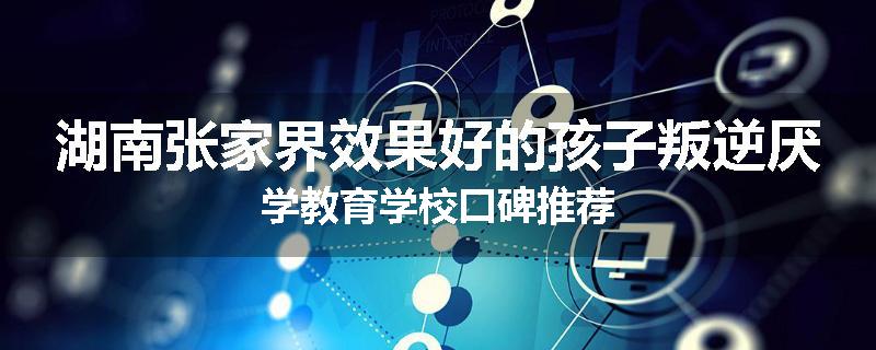 湖南张家界效果好的孩子叛逆厌学教育学校口碑推荐