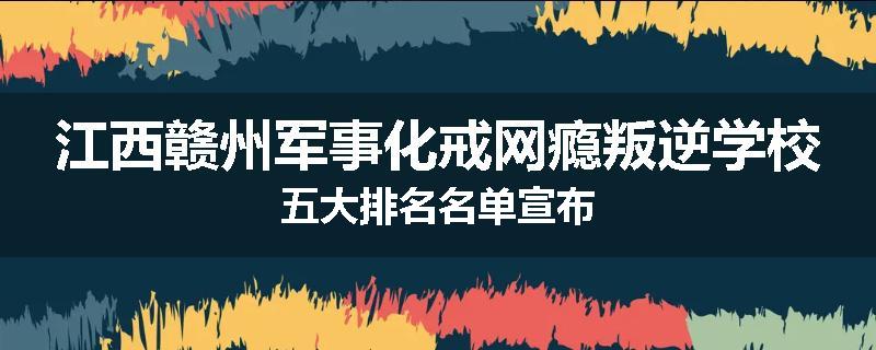 江西赣州军事化戒网瘾叛逆学校五大排名名单宣布