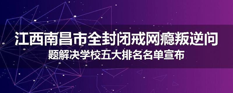 江西南昌市全封闭戒网瘾叛逆问题解决学校五大排名名单宣布