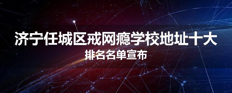 济宁任城区戒网瘾学校地址十大排名名单宣布