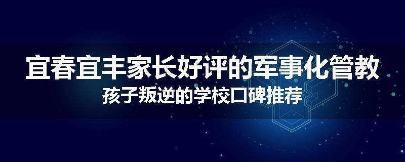 宜春宜丰家长好评的军事化管教孩子叛逆的学校口碑推荐
