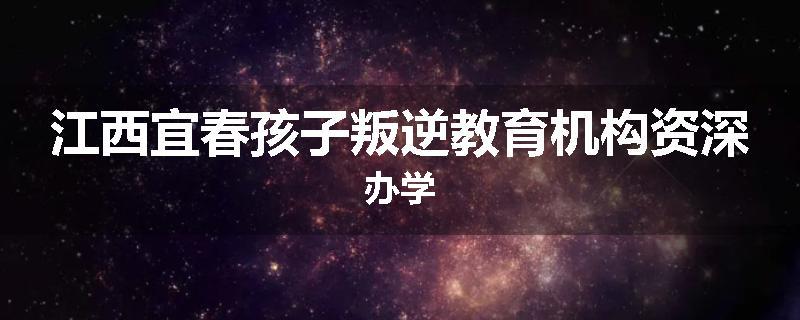 江西宜春孩子叛逆教育机构资深办学