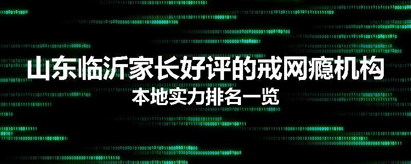 山东临沂家长好评的戒网瘾机构本地实力排名一览