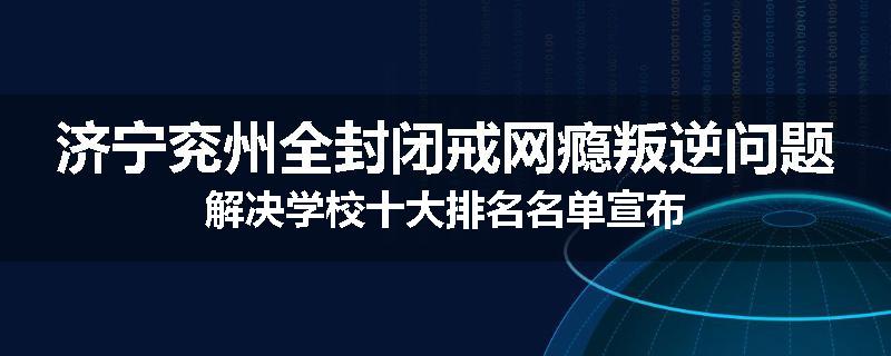 济宁兖州全封闭戒网瘾叛逆问题解决学校十大排名名单宣布