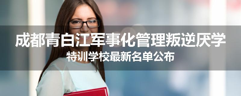 成都青白江军事化管理叛逆厌学特训学校最新名单公布