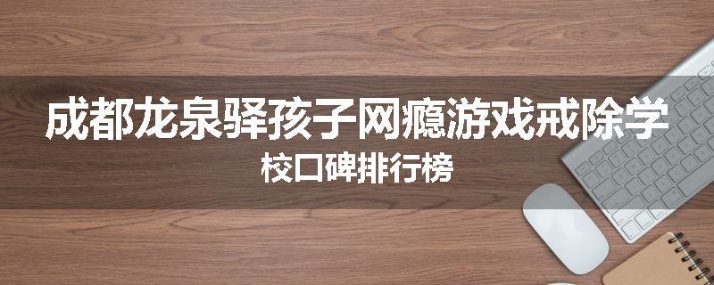 成都龙泉驿孩子网瘾游戏戒除学校口碑排行榜