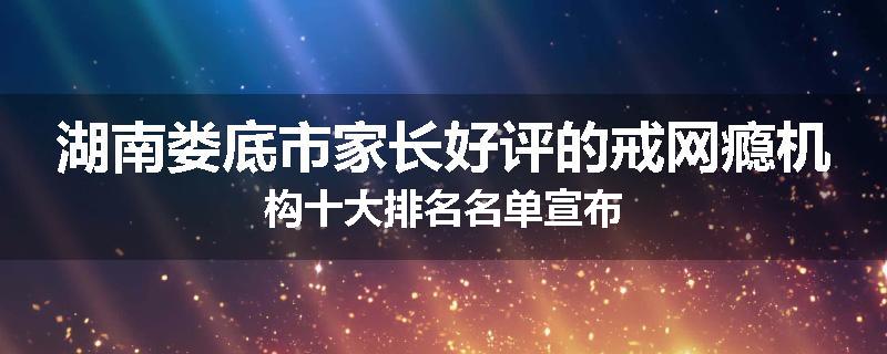 湖南娄底市家长好评的戒网瘾机构十大排名名单宣布