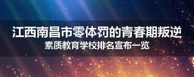 江西南昌市零体罚的青春期叛逆素质教育学校排名宣布一览