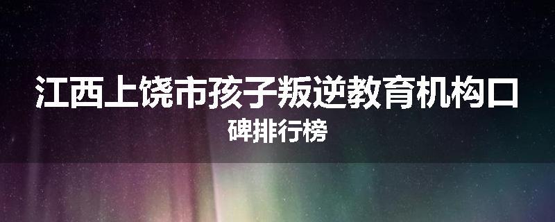 江西上饶市孩子叛逆教育机构口碑排行榜
