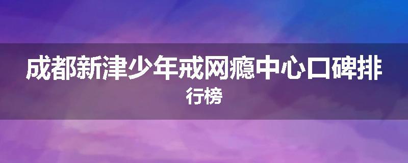 成都新津少年戒网瘾中心口碑排行榜