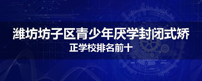 潍坊坊子区青少年厌学封闭式矫正学校排名前十
