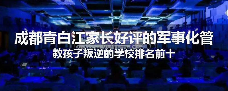 成都青白江家长好评的军事化管教孩子叛逆的学校排名前十