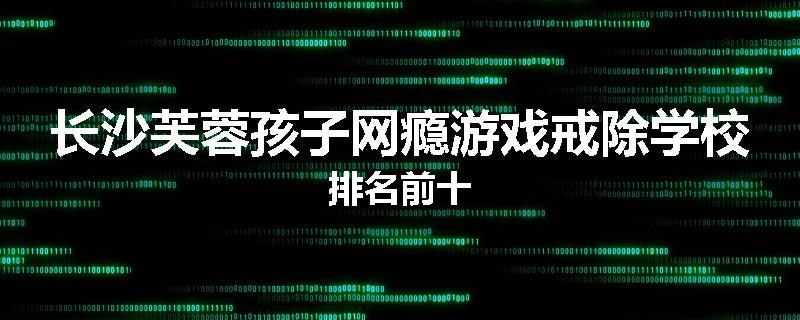 长沙芙蓉孩子网瘾游戏戒除学校排名前十