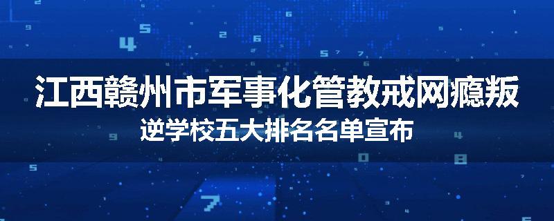 江西赣州市军事化管教戒网瘾叛逆学校五大排名名单宣布