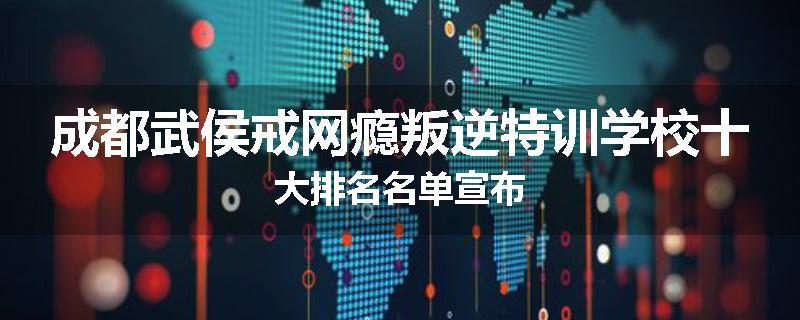 成都武侯戒网瘾叛逆特训学校十大排名名单宣布