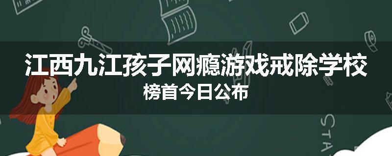 江西九江孩子网瘾游戏戒除学校榜首今日公布