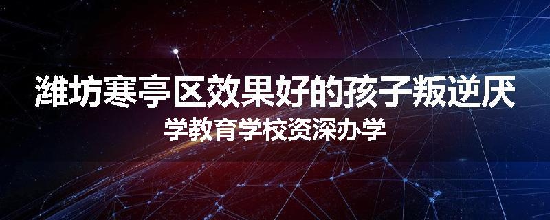 潍坊寒亭区效果好的孩子叛逆厌学教育学校资深办学
