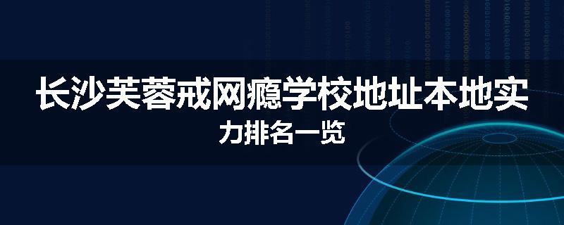 长沙芙蓉戒网瘾学校地址本地实力排名一览