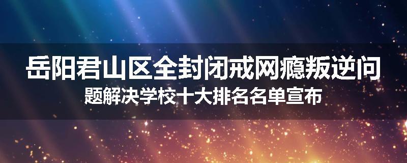 岳阳君山区全封闭戒网瘾叛逆问题解决学校十大排名名单宣布