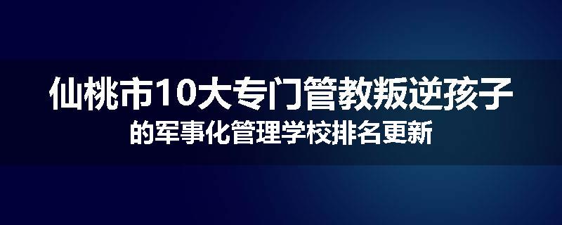仙桃市10大专门管教叛逆孩子的军事化管理学校排名更新