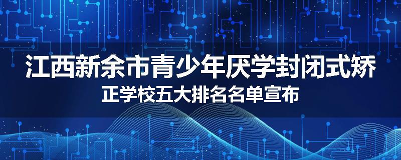 江西新余市青少年厌学封闭式矫正学校五大排名名单宣布