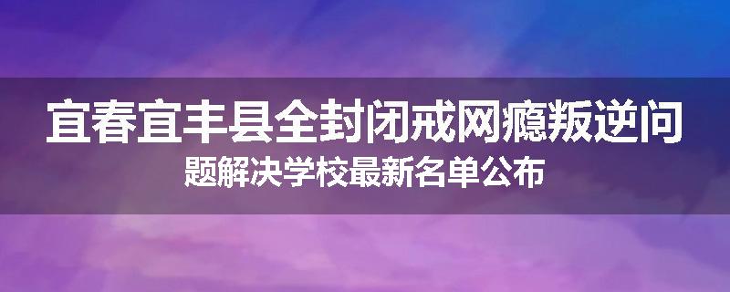 宜春宜丰县全封闭戒网瘾叛逆问题解决学校最新名单公布