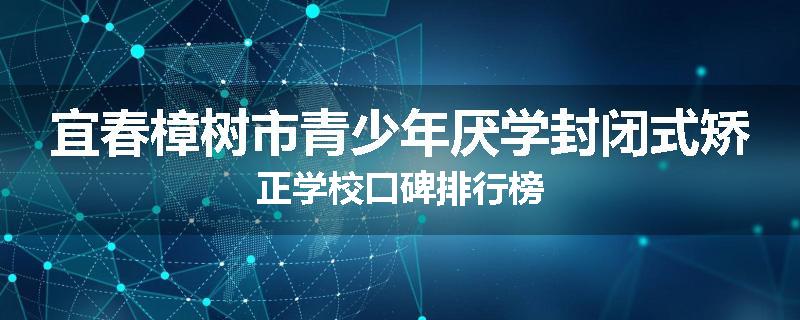 宜春樟树市青少年厌学封闭式矫正学校口碑排行榜
