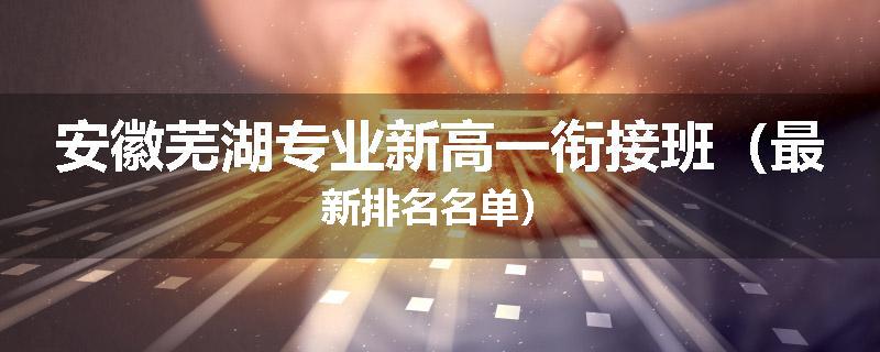 安徽芜湖专业新高一衔接班（最新排名名单）
