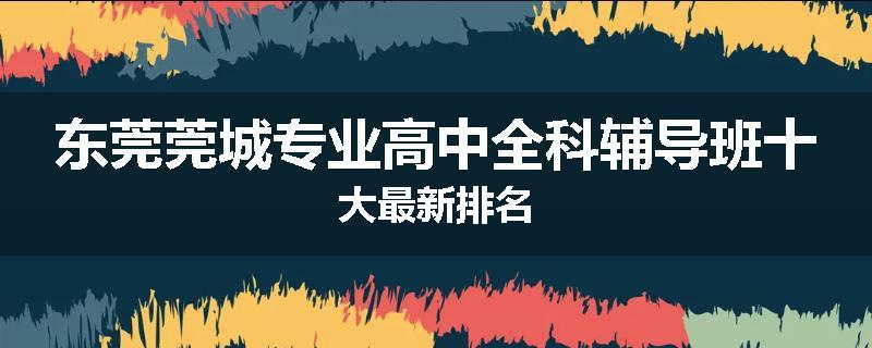 东莞莞城专业高中全科辅导班十大最新排名