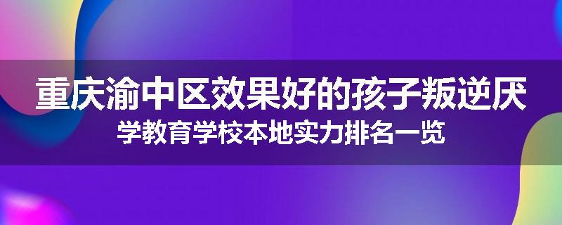 重庆渝中区效果好的孩子叛逆厌学教育学校本地实力排名一览