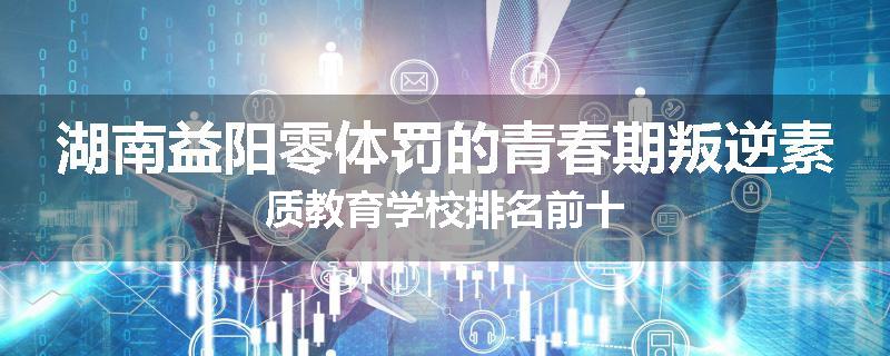 湖南益阳零体罚的青春期叛逆素质教育学校排名前十