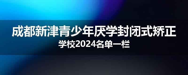 成都新津青少年厌学封闭式矫正学校2024名单一栏