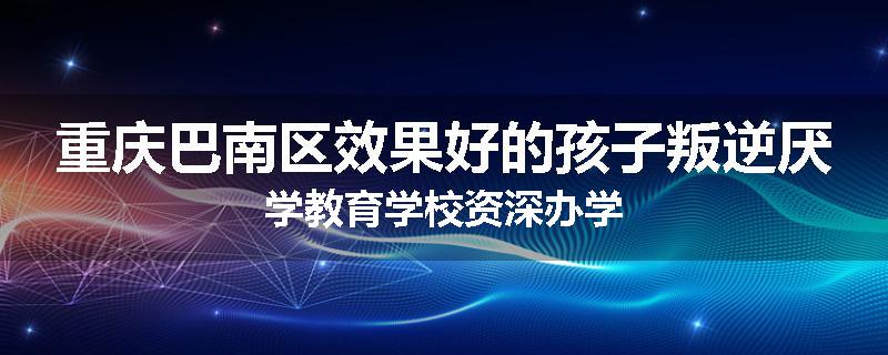 重庆巴南区效果好的孩子叛逆厌学教育学校资深办学