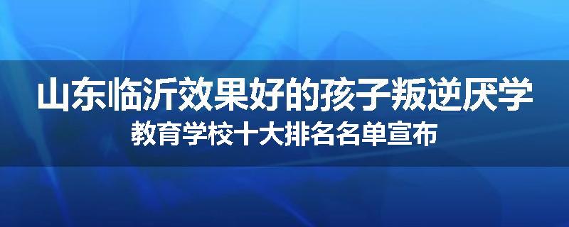 山东临沂效果好的孩子叛逆厌学教育学校十大排名名单宣布