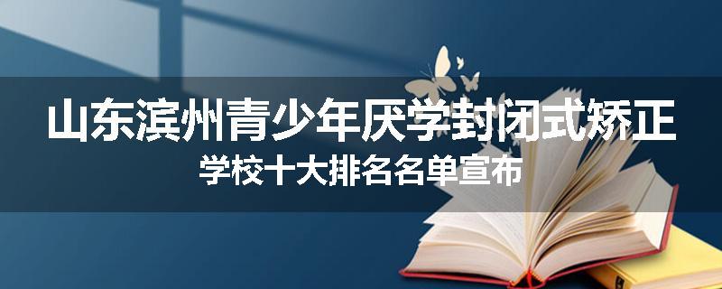 山东滨州青少年厌学封闭式矫正学校十大排名名单宣布