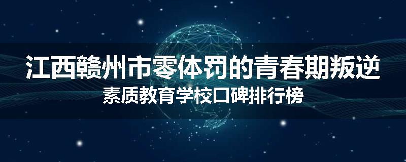江西赣州市零体罚的青春期叛逆素质教育学校口碑排行榜