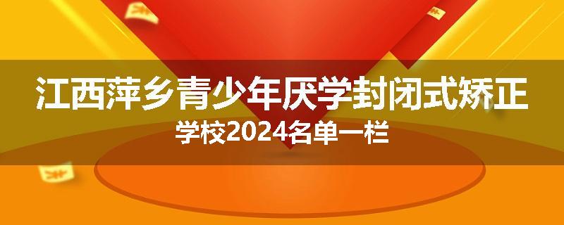 江西萍乡青少年厌学封闭式矫正学校2024名单一栏