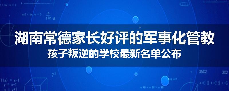 湖南常德家长好评的军事化管教孩子叛逆的学校最新名单公布