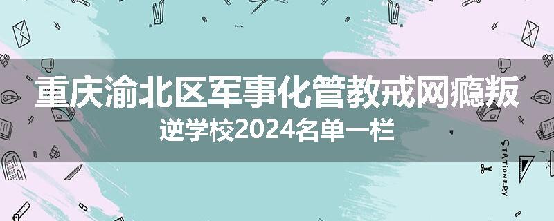 重庆渝北区军事化管教戒网瘾叛逆学校2024名单一栏