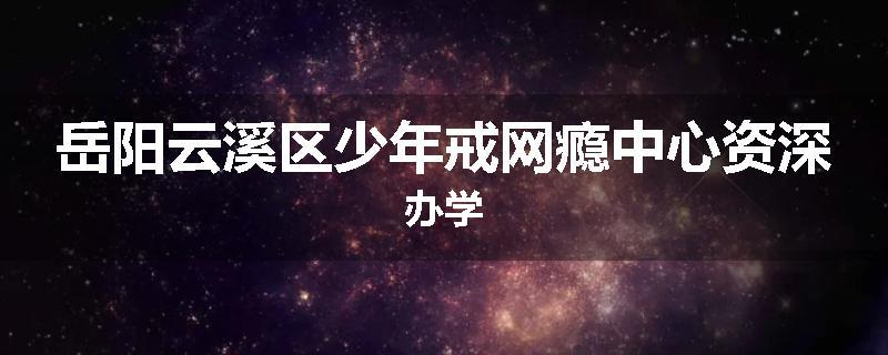 岳阳云溪区少年戒网瘾中心资深办学