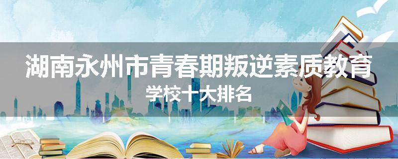 湖南永州市青春期叛逆素质教育学校十大排名