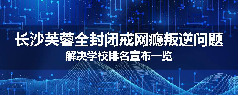 长沙芙蓉全封闭戒网瘾叛逆问题解决学校排名宣布一览