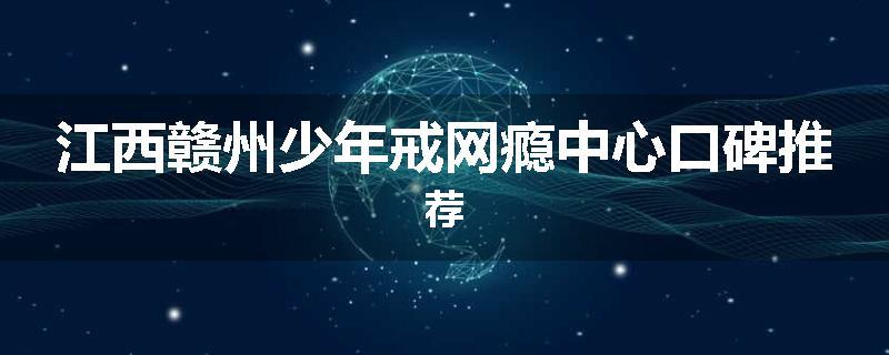 江西赣州少年戒网瘾中心口碑推荐