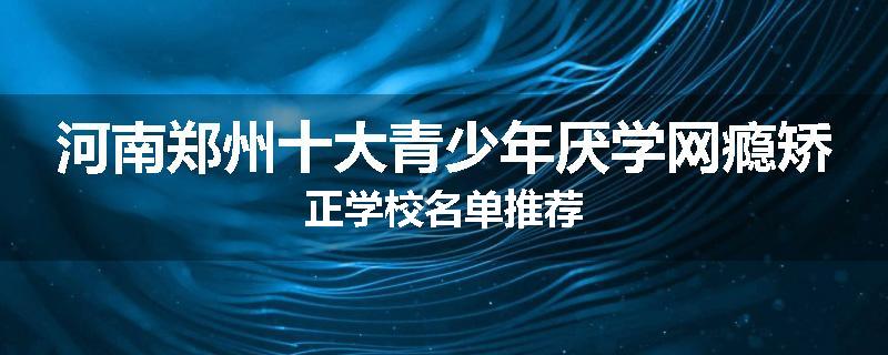 河南郑州十大青少年厌学网瘾矫正学校名单推荐